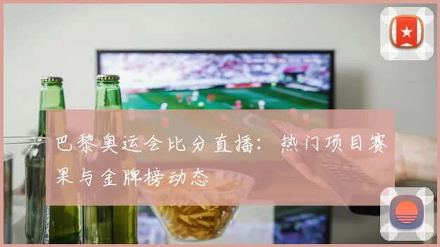 巴黎奥运会比分直播：热门项目赛果与金牌榜动态