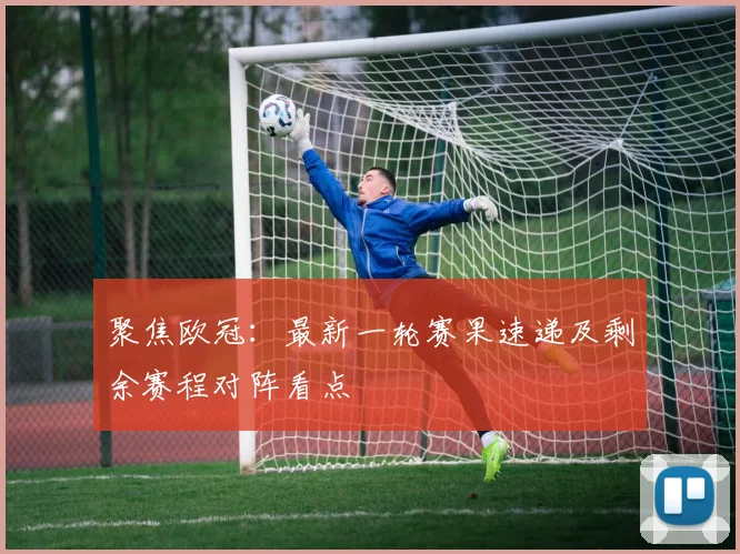 聚焦欧冠：最新一轮赛果速递及剩余赛程对阵看点