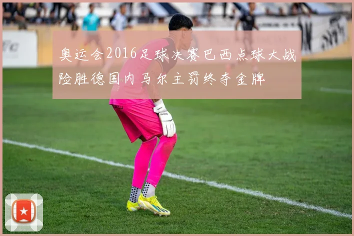 奥运会2016足球决赛巴西点球大战险胜德国内马尔主罚终夺金牌