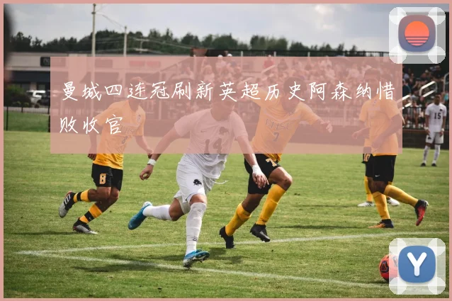 曼城四连冠刷新英超历史阿森纳惜败收官