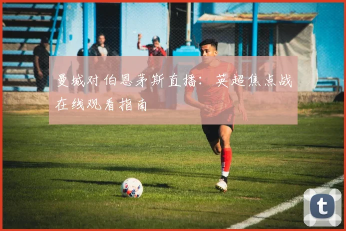曼城对伯恩茅斯直播：英超焦点战在线观看指南