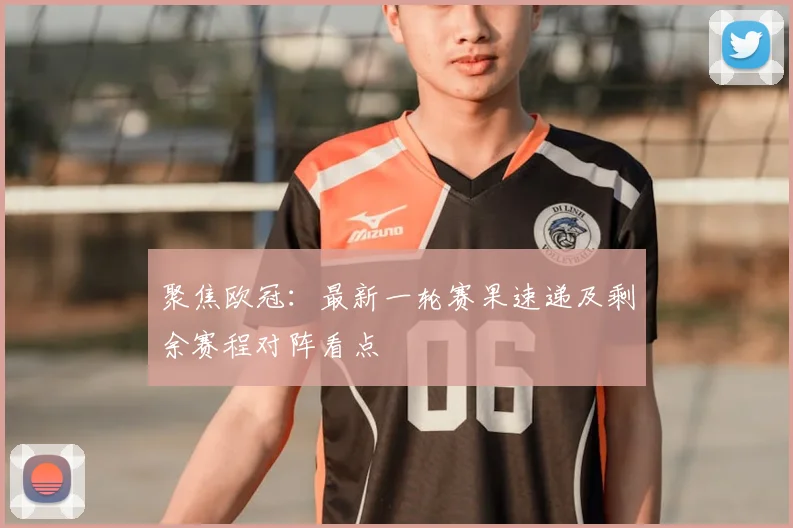 聚焦欧冠：最新一轮赛果速递及剩余赛程对阵看点