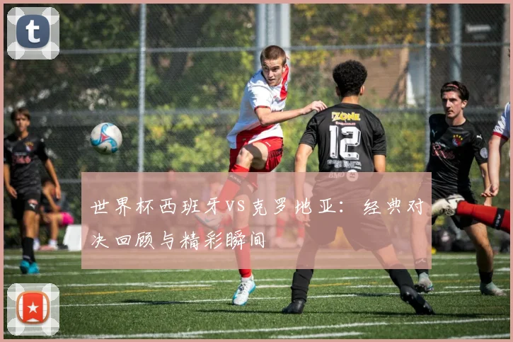 世界杯西班牙vs克罗地亚:经典对决回顾与精彩瞬间