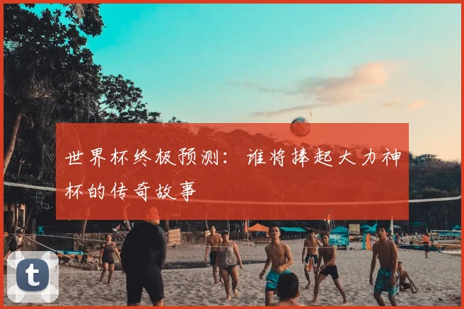 世界杯终极预测:谁将捧起大力神杯的传奇故事