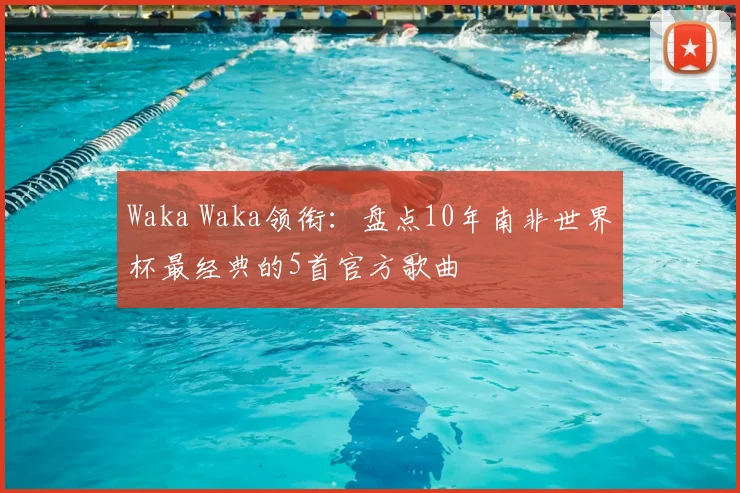Waka Waka领衔:盘点10年南非世界杯最经典的5首官方歌曲