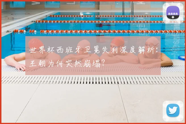 世界杯西班牙卫冕失利深度解析:王朝为何突然崩塌?