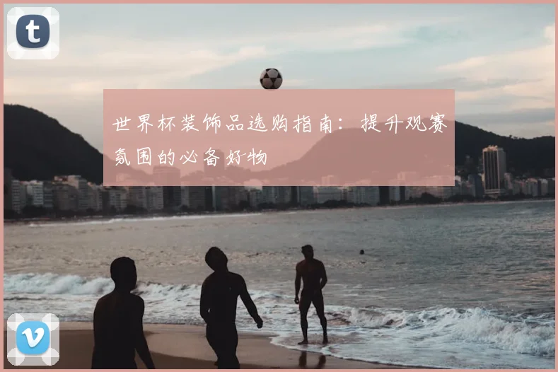 世界杯装饰品选购指南:提升观赛氛围的必备好物