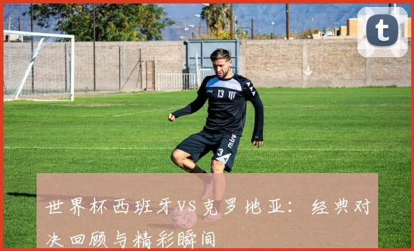 世界杯西班牙vs克罗地亚:经典对决回顾与精彩瞬间