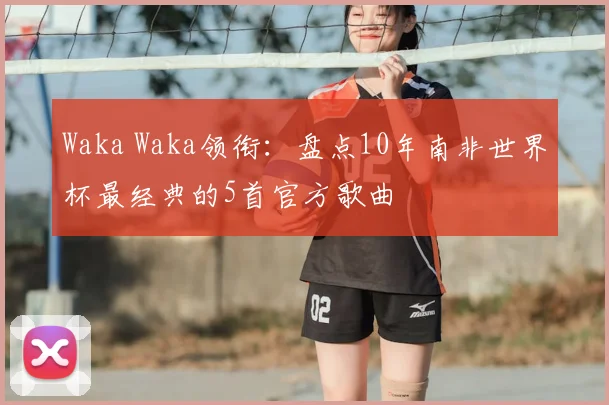 Waka Waka领衔:盘点10年南非世界杯最经典的5首官方歌曲