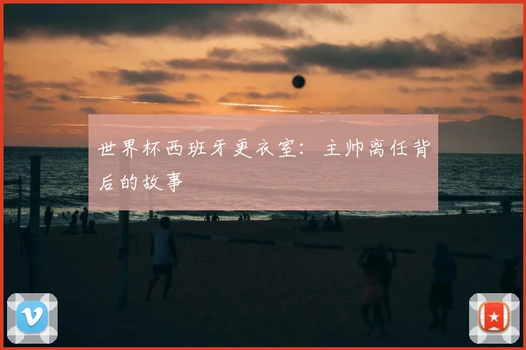 世界杯西班牙更衣室：主帅离任背后的故事