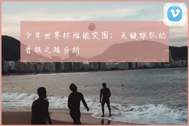 今年世界杯谁能突围：关键球队的晋级之路分析